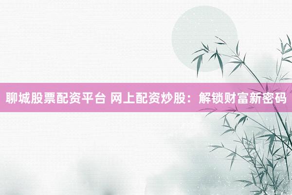 聊城股票配资平台 网上配资炒股：解锁财富新密码