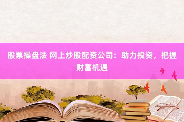 股票操盘法 网上炒股配资公司：助力投资，把握财富机遇