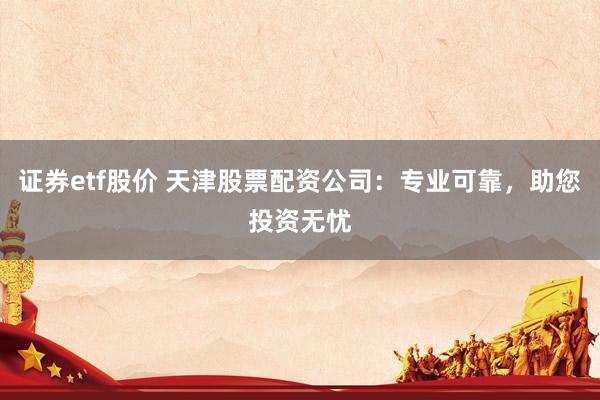 证券etf股价 天津股票配资公司：专业可靠，助您投资无忧