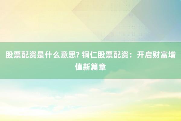 股票配资是什么意思? 铜仁股票配资：开启财富增值新篇章