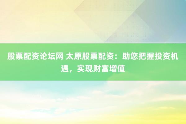 股票配资论坛网 太原股票配资：助您把握投资机遇，实现财富增值