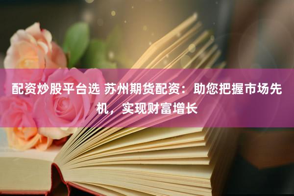 配资炒股平台选 苏州期货配资：助您把握市场先机，实现财富增长