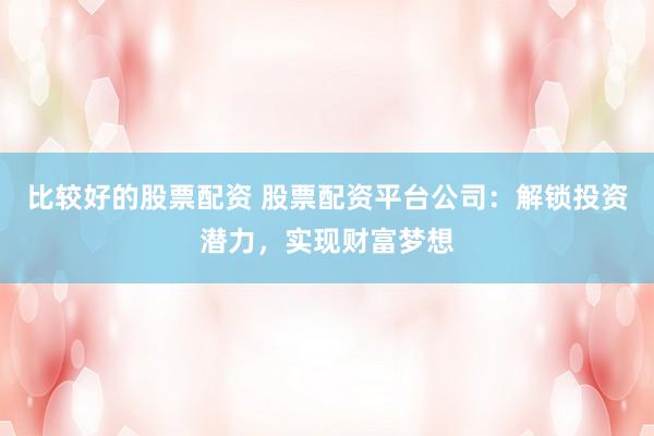 比较好的股票配资 股票配资平台公司：解锁投资潜力，实现财富梦想