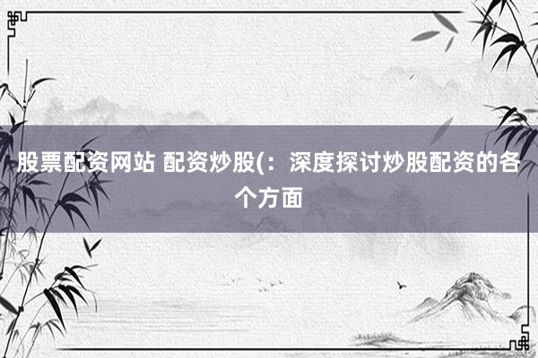 股票配资网站 配资炒股(：深度探讨炒股配资的各个方面