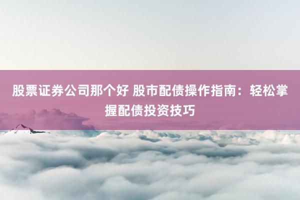 股票证券公司那个好 股市配债操作指南：轻松掌握配债投资技巧