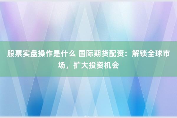 股票实盘操作是什么 国际期货配资：解锁全球市场，扩大投资机会