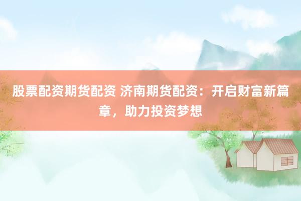 股票配资期货配资 济南期货配资：开启财富新篇章，助力投资梦想