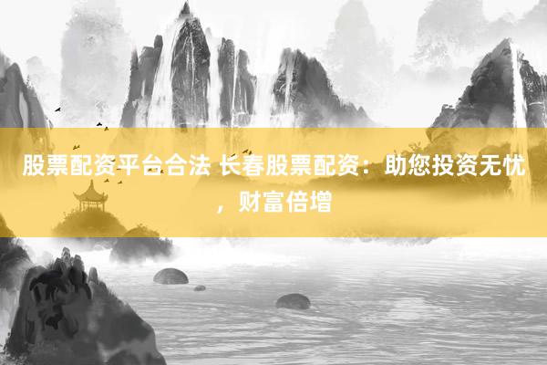 股票配资平台合法 长春股票配资：助您投资无忧，财富倍增