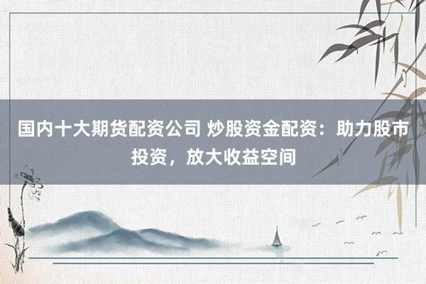 国内十大期货配资公司 炒股资金配资：助力股市投资，放大收益空间