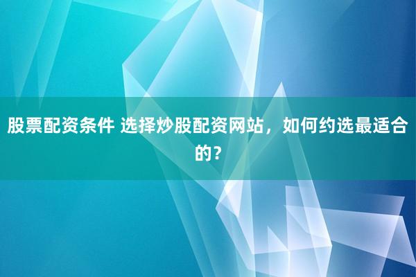 股票配资条件 选择炒股配资网站，如何约选最适合的？