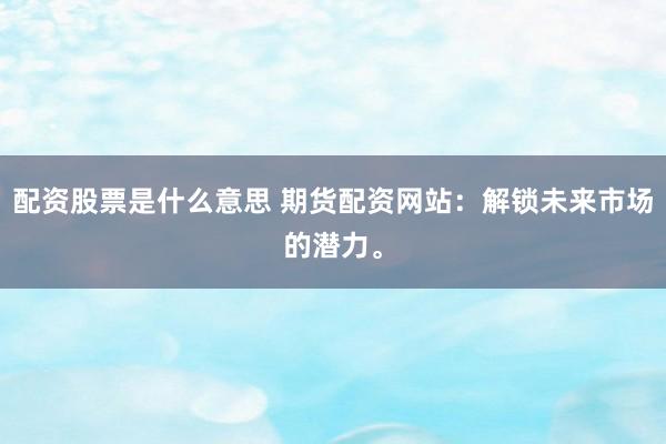 配资股票是什么意思 期货配资网站：解锁未来市场的潜力。
