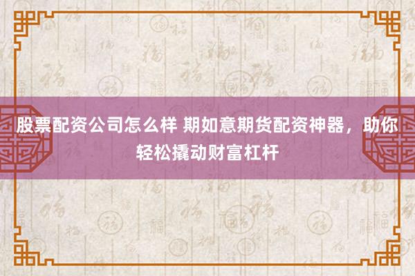 股票配资公司怎么样 期如意期货配资神器，助你轻松撬动财富杠杆