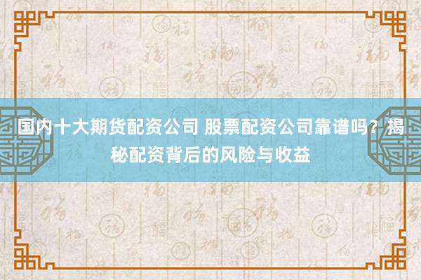 国内十大期货配资公司 股票配资公司靠谱吗？揭秘配资背后的风险与收益