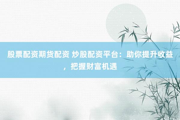 股票配资期货配资 炒股配资平台：助你提升收益，把握财富机遇