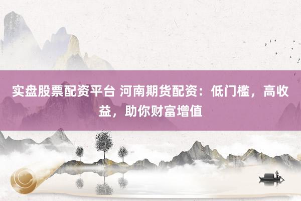 实盘股票配资平台 河南期货配资：低门槛，高收益，助你财富增值