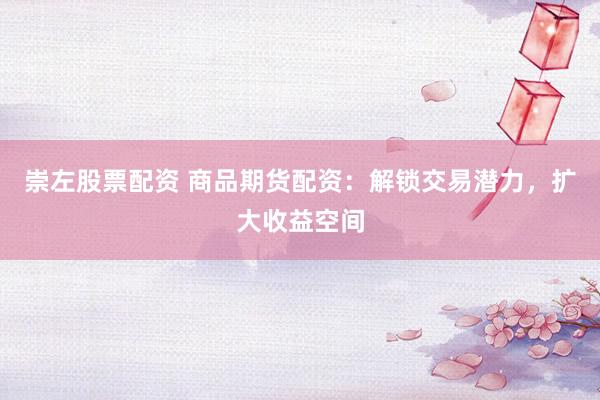 崇左股票配资 商品期货配资：解锁交易潜力，扩大收益空间