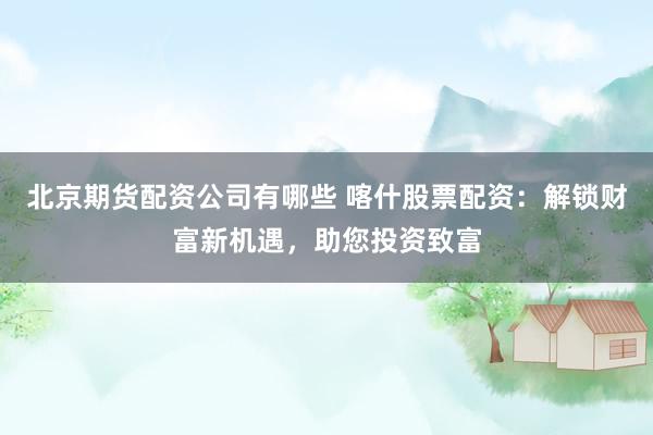北京期货配资公司有哪些 喀什股票配资：解锁财富新机遇，助您投资致富