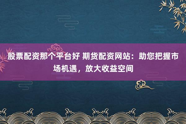 股票配资那个平台好 期货配资网站：助您把握市场机遇，放大收益空间