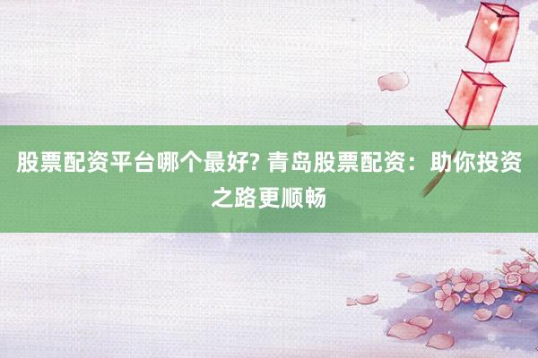 股票配资平台哪个最好? 青岛股票配资：助你投资之路更顺畅