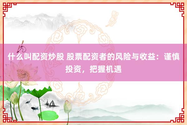 什么叫配资炒股 股票配资者的风险与收益：谨慎投资，把握机遇