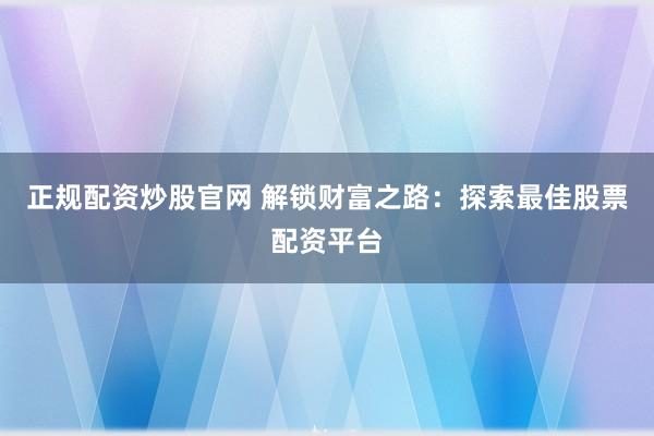 正规配资炒股官网 解锁财富之路：探索最佳股票配资平台