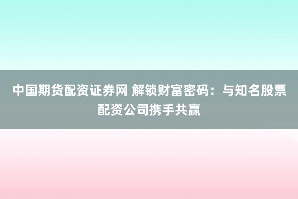 中国期货配资证券网 解锁财富密码：与知名股票配资公司携手共赢