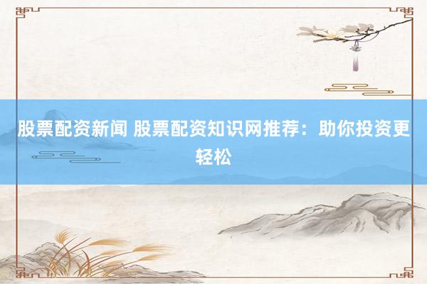 股票配资新闻 股票配资知识网推荐：助你投资更轻松