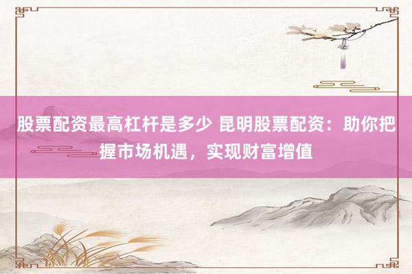 股票配资最高杠杆是多少 昆明股票配资：助你把握市场机遇，实现财富增值