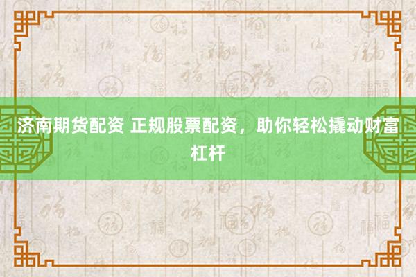 济南期货配资 正规股票配资，助你轻松撬动财富杠杆