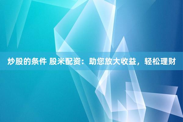 炒股的条件 股米配资：助您放大收益，轻松理财