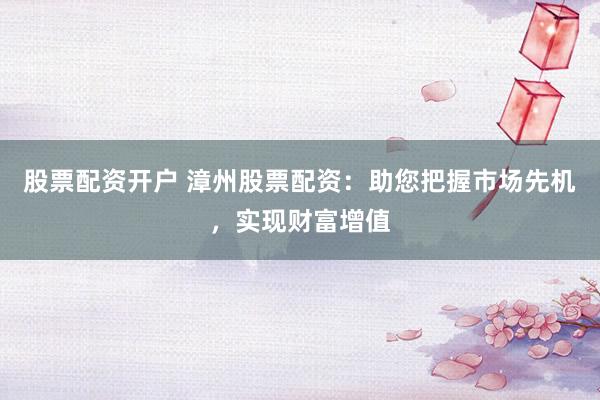 股票配资开户 漳州股票配资：助您把握市场先机，实现财富增值