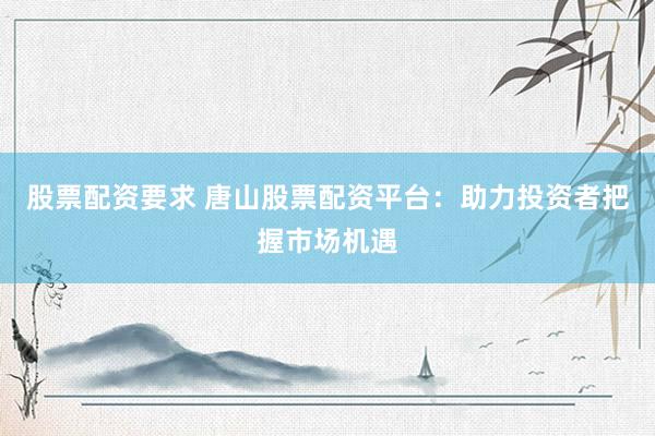 股票配资要求 唐山股票配资平台：助力投资者把握市场机遇
