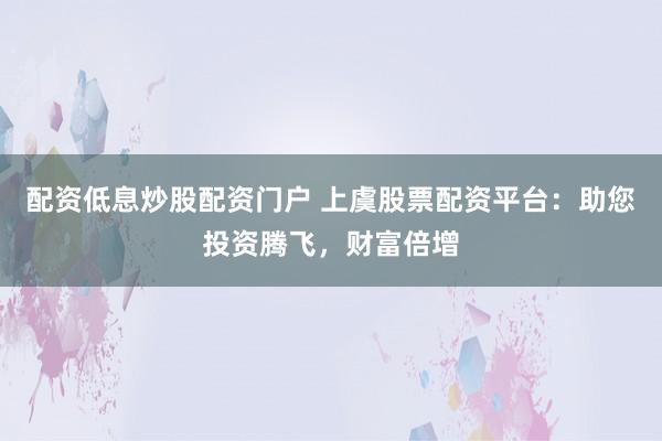 配资低息炒股配资门户 上虞股票配资平台：助您投资腾飞，财富倍增