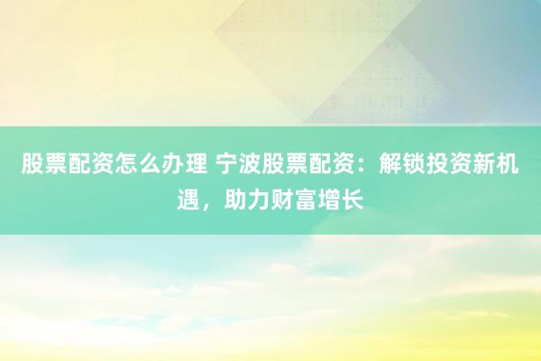 股票配资怎么办理 宁波股票配资：解锁投资新机遇，助力财富增长
