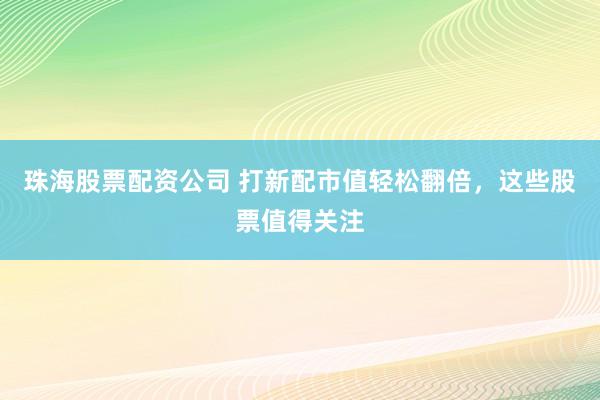 珠海股票配资公司 打新配市值轻松翻倍，这些股票值得关注