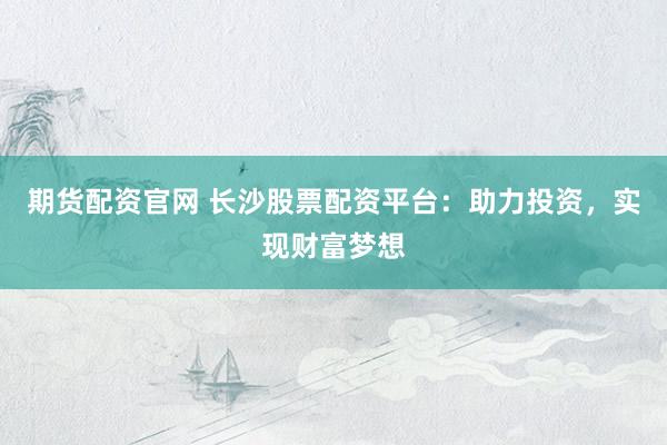 期货配资官网 长沙股票配资平台：助力投资，实现财富梦想