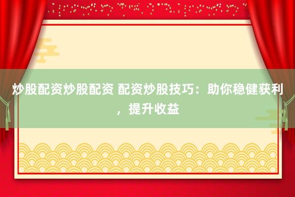 炒股配资炒股配资 配资炒股技巧：助你稳健获利，提升收益