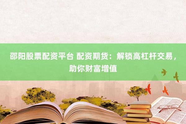 邵阳股票配资平台 配资期货：解锁高杠杆交易，助你财富增值