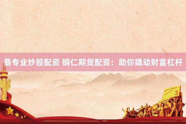 最专业炒股配资 铜仁期货配资：助你撬动财富杠杆