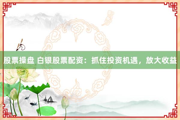 股票操盘 白银股票配资：抓住投资机遇，放大收益