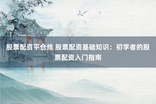 股票配资平仓线 股票配资基础知识：初学者的股票配资入门指南