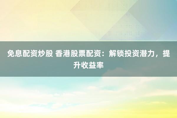 免息配资炒股 香港股票配资：解锁投资潜力，提升收益率