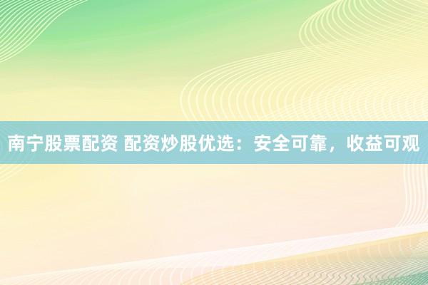 南宁股票配资 配资炒股优选：安全可靠，收益可观