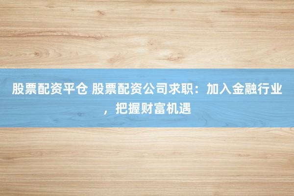 股票配资平仓 股票配资公司求职：加入金融行业，把握财富机遇