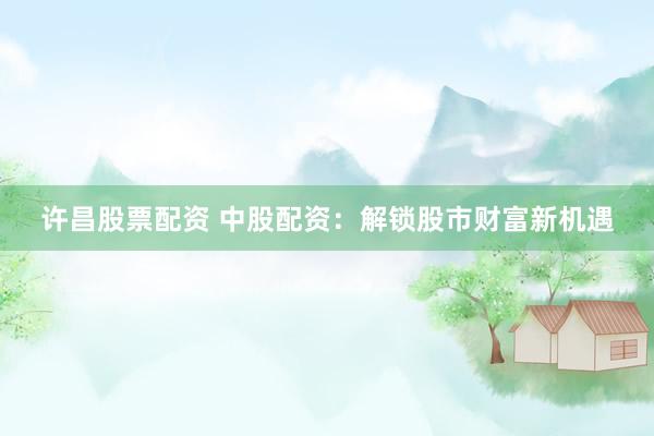 许昌股票配资 中股配资：解锁股市财富新机遇