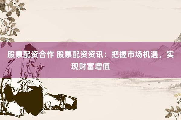 股票配资合作 股票配资资讯：把握市场机遇，实现财富增值