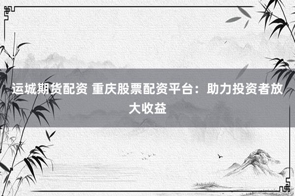 运城期货配资 重庆股票配资平台：助力投资者放大收益