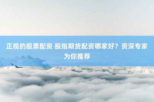 正规的股票配资 股指期货配资哪家好？资深专家为你推荐