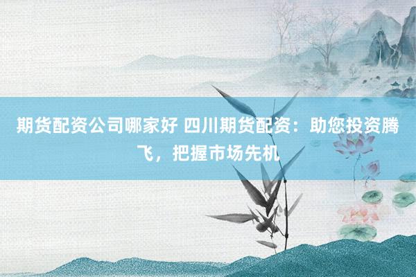 期货配资公司哪家好 四川期货配资：助您投资腾飞，把握市场先机