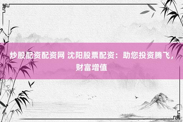 炒股配资配资网 沈阳股票配资：助您投资腾飞，财富增值